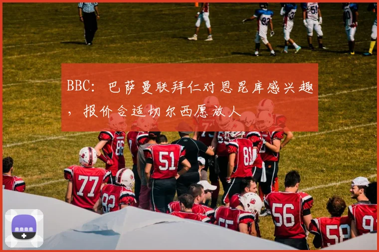 BBC：巴萨曼联拜仁对恩昆库感兴趣，报价合适切尔西愿放人